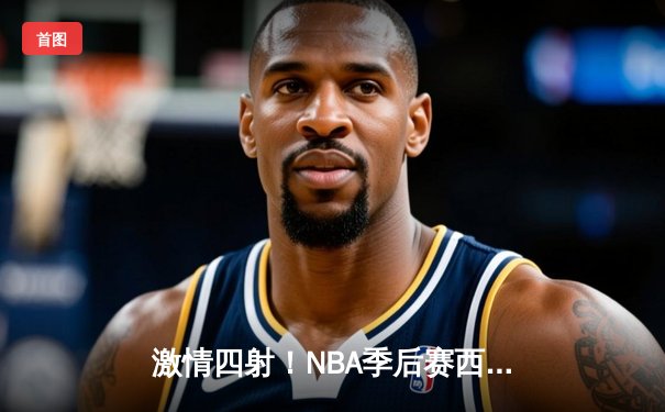 激情四射！NBA季后赛西部决赛G5：快船逆转掘金，伦纳德狂砍41分带队晋级总决赛