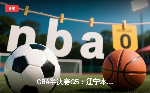 CBA半决赛G5：辽宁本钢加时逆转广东宏远，赵继伟35分率队挺进总决赛